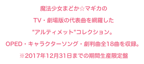 魔法少女まどか☆マギカのTV・劇場版・遊技機の代表曲を網羅した'アルティメット'コレクション。OPED・キャラクターソング・劇版曲全18曲を収録。※2017年12月31日までの期間生産限定盤