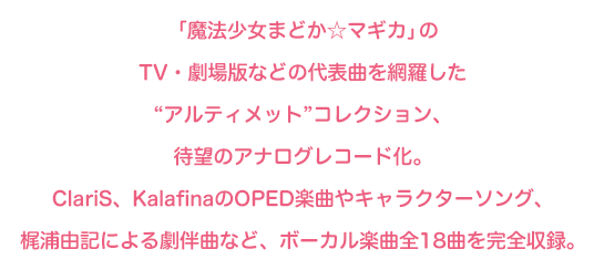 「魔法少女まどか☆マギカ」のTV・劇場版などの代表曲を網羅した“アルティメット”コレクション、待望のアナログレコード化。ClariS、KalafinaのOPED楽曲やキャラクターソング、梶浦由記による劇伴曲など、ボーカル楽曲全18曲を完全収録。