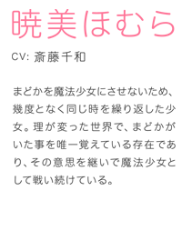 まどかを魔法少女にさせないため、幾度となく同じ時を繰り返した少女。理が変った世界で、まどかがいた事を唯一覚えている存在であり、その意思を継いで魔法少女として戦い続けている。