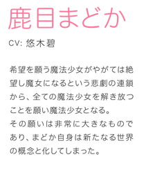 希望を願う魔法少女がやがては絶望し魔女になるという悲劇の連鎖から、全ての魔法少女を解き放つことを願い魔法少女となる。その願いは非常に大きなものであり、まどか自身は新たなる世界の概念と化してしまった。