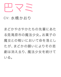 まどかやさやかたちの先輩にあたる見滝原市の魔法少女。お菓子の魔女との戦いにおいて命を落としたが、まどかの願いによりその悲劇は消え去り、魔法少女を続けている。