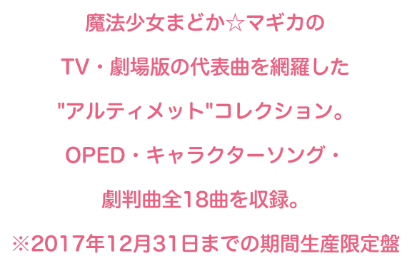 魔法少女まどか☆マギカのTV・劇場版・遊技機の代表曲を網羅した'アルティメット'コレクション。OPED・キャラクターソング・劇版曲全18曲を収録。※2017年12月31日までの期間生産限定盤