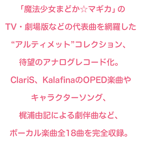 「魔法少女まどか☆マギカ」のTV・劇場版などの代表曲を網羅した“アルティメット”コレクション、待望のアナログレコード化。ClariS、KalafinaのOPED楽曲やキャラクターソング、梶浦由記による劇伴曲など、ボーカル楽曲全18曲を完全収録。