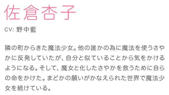 佐倉杏子 CV.野中藍 隣の町からきた魔法少女。他の誰かの為に魔法を使うさやかに反発していたが、自分と似ていることから気をかけるようになる。そして、魔女と化したさやかを救うために自らの命をかけた。まどかの願いがかなえられた世界で魔法少女を続けている。