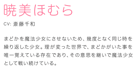 暁美ほむら CV.斎藤千和 まどかを魔法少女にさせないため、幾度となく同じ時を繰り返した少女。理が変った世界で、まどかがいた事を唯一覚えている存在であり、その意思を継いで魔法少女として戦い続けている。