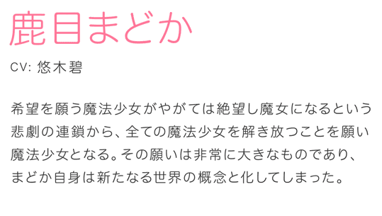 鹿目まどか CV.悠木碧 希望を願う魔法少女がやがては絶望し魔女になるという悲劇の連鎖から、全ての魔法少女を解き放つことを願い魔法少女となる。その願いは非常に大きなものであり、まどか自身は新たなる世界の概念と化してしまった。