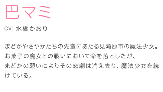 巴マミ CV.水橋かおり まどかやさやかたちの先輩にあたる見滝原市の魔法少女。お菓子の魔女との戦いにおいて命を落としたが、まどかの願いによりその悲劇は消え去り、魔法少女を続けている。