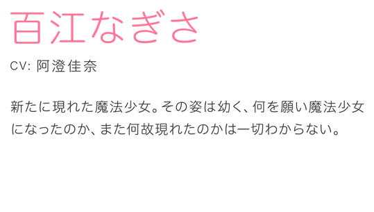 百江なぎさ CV.阿澄佳奈 新たに現れた魔法少女。その姿は幼く、何を願い魔法少女になったのか、また何故現れたのかは一切わからない。