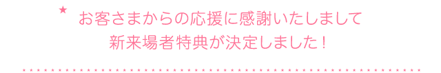 お客さまからの応援に感謝いたしまして新来場者特典が決定しました！