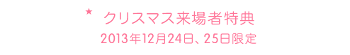 クリスマス来場者特典 2013年12月24日、25日限定