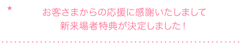 お客さまからの応援に感謝いたしまして新来場者特典が決定しました！