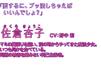 「要するに、ブッ潰しちゃえばいいんでしょ？」佐倉杏子 CV:野中藍。マミの縄張りを狙い、別の町からやってきた魔法少女。いつも何かを食べている。周囲の被害を鑑みない利己主義者。