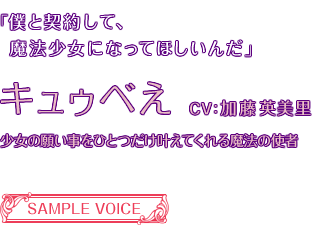 「僕と契約して、魔法少女になってほしいんだ」キュウべえ CV:加藤英美里 少女の願い事をひとつだけ叶えてくれる魔法の使者