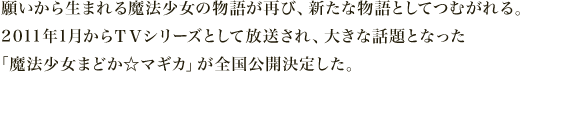 願いから生まれる魔法少女の物語が再び、新たな物語としてつむがれる。
          2010年1月からＴＶシリーズとして放送され、大きな話題となった
          「魔法少女まどか☆マギカ」が全国公開決定した。