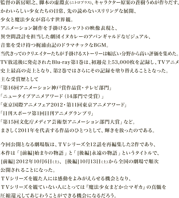 監督の新房昭之、脚本の虚淵玄(ニトロプラス)、キャラクター原案の蒼樹うめが作りだす、
          かわいらしい少女たちの日常、先の読めないスリリングな展開、
          少女と魔法少女が暮らす世界観。
          アニメーション制作を手掛けるシャフトの映像表現と、
          異空間設計を担当した劇団イヌカレーのアバンギャルドなビジュアル、
          音楽を受け持つ梶浦由記のドラマチックなBGM。
          当代きってのクリエイターたちが手掛けるストーリーは幅広い分野から高い評価を集めた。
          TV放送後に発売されたBlu-ray第1巻は、初週売上53,000枚を記録し、TVアニメ
          史上最高の売上となり、第2巻ではさらにその記録を塗り替えることとなった。
          主な受賞歴として
          「第16回アニメーション神戸賞作品賞・テレビ部門」
          「ニュータイプアニメアワード（14部門で受賞）」
          「東京国際アニメフェア2012・第11回東京アニメアワード」
          「日刊スポーツ第1回日刊アニメグランプリ」
          「第15回文化庁メディア芸術祭アニメーション部門大賞」など。
           まさしく2011年を代表する作品のひとつとして、輝きを放ったのである。今回公開となる劇場版は、ＴＶシリーズ全13話を再編集した2作であり、
          本作は「[前編]始まりの物語」と「[後編]永遠の物語」というタイトルで、
          [前編]2012年10月6日(土)、[後編]10月13日(土)から全国の劇場で順次
          公開されることになった。ＴＶシリーズを観た人には感動をよみがえらせる機会となり、
          ＴＶシリーズを観ていない人にとっては『魔法少女まどか☆マギカ』の真髄を
          圧縮還元してあじわうことができる機会になるだろう。