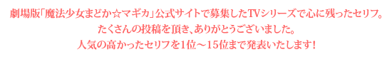 劇場版「魔法少女まどか☆マギカ」公式サイトで募集したTVシリーズで心に残ったセリフ。
たくさんの投稿を頂き、ありがとうございました。人気の高かったセリフを15位から毎日1セリフずつ発表いたします！さらに特別にその日24時間限定で、PCサイトでは壁紙と試聴を、モバイルサイトでは待受と着ボイスをプレゼントします！