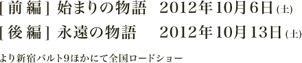 【前編】始まりの物語 2012年10月16日(土)【後編】永遠の物語 2012年10月13日(土) より新宿バルト9ほかにて全国ロードショー